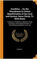 Eusebius ... on the Theophania or Divine Manifestation of Our Lord and Saviour Jesus Christ, Tr. with Notes: To Which Is Prefixed a Vindication of the Orthodoxy, and Prophetical Views, of That Distinguished Writer, by S. Lee