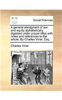 A General Abridgment of Law and Equity Alphabetically Digested Under Proper Titles with Notes and References to the Whole. by Charles Viner, Esq.