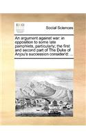 An argument against war: in opposition to some late pamphlets, particularly; the first and second part of The Duke of Anjou's succession consider'd: ...