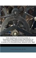 Our American Institutions. a Thanksgiving Discourse Delivered in the First Congregational Unitarian Church in Philadelphia, August 6th, 1863