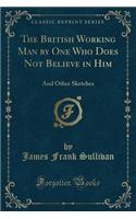 The British Working Man by One Who Does Not Believe in Him: And Other Sketches (Classic Reprint)