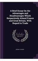 A Brief Essay On the Advantages and Disadvantages Which Respectively Attend France and Great Britain, With Regard to Trade
