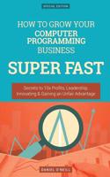 How to Grow Your Computer Programming Business Super Fast: Secrets to 10x Profits, Leadership, Innovation & Gaining an Unfair Advantage