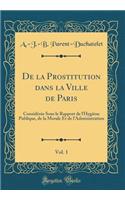 de la Prostitution Dans La Ville de Paris, Vol. 1: Considï¿½rï¿½e Sous Le Rapport de l'Hygiï¿½ne Publique, de la Morale Et de l'Administration (Classic Reprint)