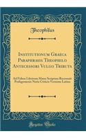 Institutionum Graeca Paraphrasis Theophilo Antecessori Vulgo Tributa: Ad Fidem Librirum Manu Scriptum Recensuit Prolegomenis Notis Criticis Versione Latina (Classic Reprint)