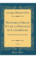 Histoire d'Arlon Et de la Province de Luxembourg, Vol. 2: Deuxiï¿½me Partie, Les Institutions (Classic Reprint)