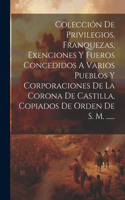 Colección De Privilegios, Franquezas, Exenciones Y Fueros Concedidos A Varios Pueblos Y Corporaciones De La Corona De Castilla, Copiados De Orden De S. M. ......