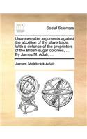 Unanswerable Arguments Against the Abolition of the Slave Trade. with a Defence of the Proprietors of the British Sugar Colonies, ... by James M. Adair, ...