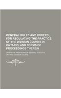 General Rules and Orders for Regulating the Practice of the Division Courts in Ontario, and Forms of Proceedings Therein; Under the Provisions of Several Statutes