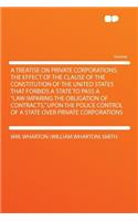 A Treatise on Private Corporations; The Effect of the Clause of the Constitution of the United States That Forbids a State to Pass a 
