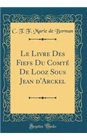 Le Livre Des Fiefs Du ComtÃ© de Looz Sous Jean d'Arckel (Classic Reprint)