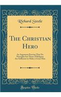 The Christian Hero: An Argument Proving That No Principles But Those of Religion Are Sufficient to Make a Great Man (Classic Reprint): An Argument Proving That No Principles But Those of Religion Are Sufficient to Make a Great Man (Classic Reprint)