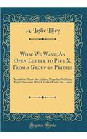What We Want; An Open Letter to Pius X. from a Group of Priests: Translated from the Italian, Together with the Papal Discourse Which Called Forth the Letter (Classic Reprint)