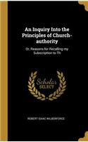 An Inquiry Into the Principles of Church-authority: Or, Reasons for Recalling my Subscription to Th