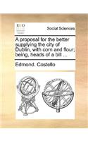 A Proposal for the Better Supplying the City of Dublin, with Corn and Flour; Being, Heads of a Bill ...