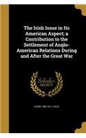 The Irish Issue in Its American Aspect; A Contribution to the Settlement of Anglo-American Relations During and After the Great War