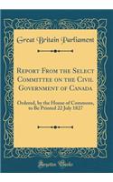 Report From the Select Committee on the Civil Government of Canada: Ordered, by the House of Commons, to Be Printed 22 July 1827 (Classic Reprint)