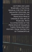 Lectures on Land Warfare, a Tactical Manual for the use of Infantry Officers, an Examination of the Principles Which Underlie the Art of Warfare, With Illustrations of the Principles by Examples Taken From Military History, From the Battle of Therm