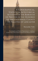 Topographical, Statistical, & Historical Account of the Borough of Preston in the Hundred of Amounderness, County of Palatine of Lancaster; Its Antiquities and Modern Improvements, Including a Correct Copy of the Charter Granted in the Reign of Cha