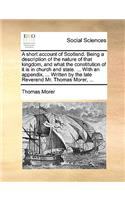 Short Account of Scotland. Being a Description of the Nature of That Kingdom, and What the Constitution of It Is in Church and State. ... with an Appendix, ... Written by the Late Reverend Mr. Thomas Morer, ...