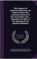 The Progress Of Industrial Education; An Address Before The American Institute Of The City Of New York ... September 30, 1891, At The Opening Of The Sixtieth Exhibition