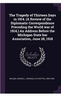 The Tragedy of Thirteen Days in 1914. (A Review of the Diplomatic Correspondence Preceding the World war of 1914.) An Address Before the Michigan State bar Association, June 28, 1918