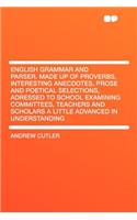 English Grammar and Parser. Made Up of Proverbs, Interesting Anecdotes, Prose and Poetical Selections, Adressed to School Examining Committees, Teachers and Scholars a Little Advanced in Understanding