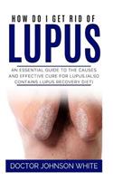 How Do I Get Rid of Lupus: An Essential Guide to the Causes and Effective Cure for Lupus (Also Contains Lupus Recovery Diet)