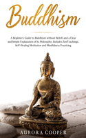 Buddhism: a Beginner's Guide to Buddhism without Beliefs and a Clear and Simple Explanation of its Philosophy. Includes Zen Teachings, Self-Healing Meditation