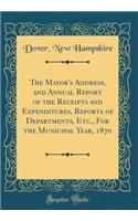 The Mayor's Address, and Annual Report of the Receipts and Expenditures, Reports of Departments, Etc., for the Municipal Year, 1870 (Classic Reprint)