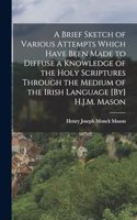 Brief Sketch of Various Attempts Which Have Been Made to Diffuse a Knowledge of the Holy Scriptures Through the Medium of the Irish Language [By] H.J.M. Mason