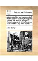 A Defence of the Glorious Gospel of the Blessed God, Attempted Against the New Law: With an Answer to Thirteen Arguments of the Reverend Mr. Barret for It. by John Ryther.(English)