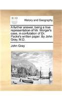 A further answer, being a true representation of Mr. Worger's case, in confutation of Dr. Packe's written paper. By John Gray, M.D.: (English)