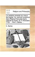 Le Veritable Remede Aux Maux de l'Eglise. Ou, Sermon Prononcé Dans l'Eglise Françoise de la Patente En Soho, Le 11 d'Octobre 1722. ... Par C. Barbe, ...