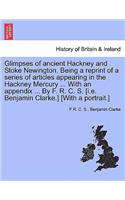 Glimpses of Ancient Hackney and Stoke Newington. Being a Reprint of a Series of Articles Appearing in the Hackney Mercury ... with an Appendix ... by F. R. C. S. [I.E. Benjamin Clarke.] [With a Portrait.]