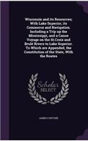 Wisconsin and Its Resources; With Lake Superior, Its Commerce and Navigation. Including a Trip Up the Mississippi, and a Canoe Voyage on the St.Croix and Brule Rivers to Lake Superior. to Which Are Appended, the Constitution of the State, with the