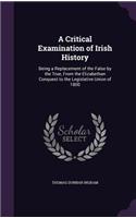 Critical Examination of Irish History: Being a Replacement of the False by the True, From the Elizabethan Conquest to the Legislative Union of 1800