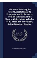 The Motor Industry, Its Growth, Its Methods, Its Prospects, and Its Products; With an Indication of the Uses to Which Motor Vehicles of All Kinds Are, or Could Be, Advantageously Applied