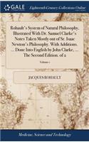 Rohault's System of Natural Philosophy, Illustrated with Dr. Samuel Clarke's Notes Taken Mostly Out of Sr. Isaac Newton's Philosophy. with Additions. ... Done Into English by John Clarke, ... the Second Edition. of 2; Volume 1