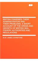 British Fisheries; Their Administration and Their Problems. a Short Account of the Origin and Growth of British Sea-Fishery Authorities and Regulations