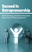 Succeed In Entrepreneurship: Ideas Take Shape And Become Successful Beyond Your Wildest Imagination: What Really Makes Entrepreneurs Accomplish So Much