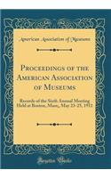 Proceedings of the American Association of Museums: Records of the Sixth Annual Meeting Held at Boston, Mass;, May 23-25, 1911 (Classic Reprint)