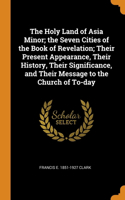 The Holy Land of Asia Minor; the Seven Cities of the Book of Revelation; Their Present Appearance, Their History, Their Significance, and Their Message to the Church of To-day