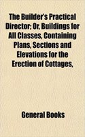 The Builder's Practical Director; Or, Buildings for All Classes, Containing Plans, Sections and Elevations for the Erection of Cottages,