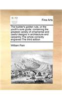 The Builder's Golden Rule, or the Youth's Sure Guide: Containing the Greatest Variety of Ornamental and Useful Designs in Architecture and Carpentry the Whole Correctly Engraved the Third Edition(English)