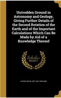 Untrodden Ground in Astronomy and Geology, Giving Further Details of the Second Rotation of the Earth and of the Important Calculations Which Can Be Made by Aid of a Knowledge Thereof