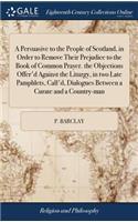 A Persuasive to the People of Scotland, in Order to Remove Their Prejudice to the Book of Common Prayer. the Objections Offer'd Against the Liturgy, in Two Late Pamphlets, Call'd, Dialogues Between a Curate and a Country-Man