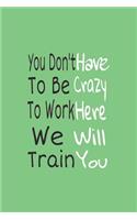 You Don't have to Be Crazy to Work Here We Will Train You journal Notebook: Lined journal for Women and men and girls 120 pages 6 x 9 letter size