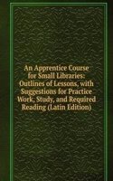 Apprentice Course for Small Libraries: Outlines of Lessons, with Suggestions for Practice Work, Study, and Required Reading (Latin Edition)