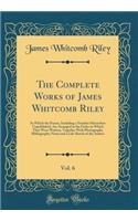 The Complete Works of James Whitcomb Riley, Vol. 6: In Which the Poems, Including a Number Heretofore Unpublished, Are Arranged in the Order in Which They Were Written, Together With Photographs, Bibliographic Notes and a Life Sketch of the Author